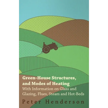 Green-House Structures, and Modes of Heating - With Information on Glass and Glazing, Flues, Steam and Hot-Beds