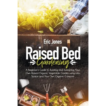 Raised Bed Gardening: A Beginner's Guide to Building and Sustaining Your Own Raised Organic Vegetable Garden using Less Space and Your Own O