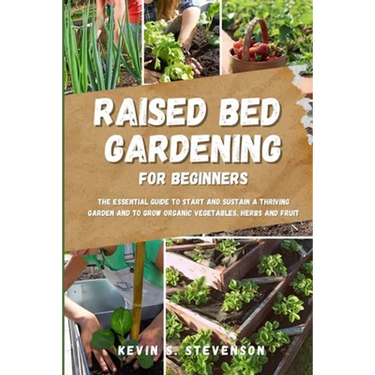 Raised Bed Gardening for Beginners: The Essential Guide to Start and Sustain a Thriving Garden and to Grow Organic Vegetables, Herbs and Fruit