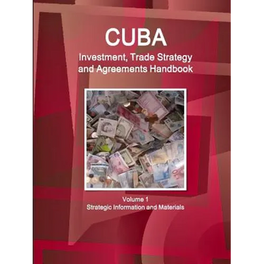 Cuba Investment, Trade Strategy and Agreements Handbook Volume 1 Strategic Information and Materials