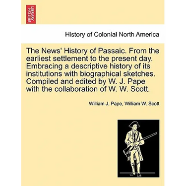 The News' History of Passaic. from the Earliest Settlement to the Present Day. Embracing a Descriptive History of Its Institutions with Biographical S