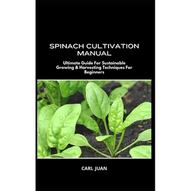 Spinach Cultivation Manual: Ultimate Guide For Sustainable Growing & Harvesting Techniques For Beginners