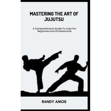 Mastering the Art of Jujutsu: A Comprehensive Guide To Judo For Beginners And Professionals