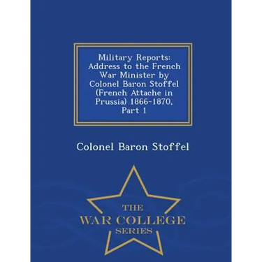 Military Reports: Address to the French War Minister by Colonel Baron Stoffel (French Attache in Prussia) 1866-1870, Part 1 - War College Series
