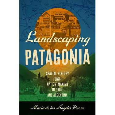 Landscaping Patagonia: Spatial History and Nation-Making in Chile and Argentina
