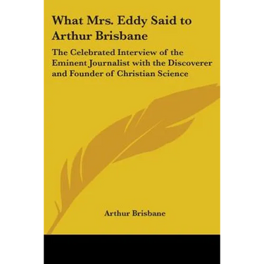 What Mrs. Eddy Said to Arthur Brisbane: The Celebrated Interview of the Eminent Journalist with the Discoverer and Founder of Christian Science