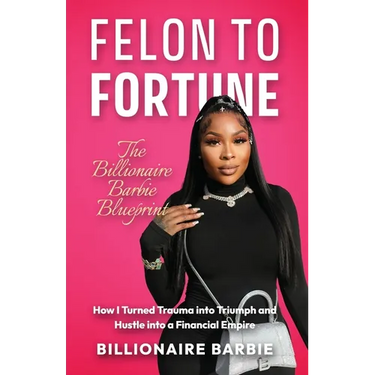 Felon to Fortune: The Billionaire Barbie Blueprint: How I Turned Trauma into Triumph and Hustle into a Financial Empire