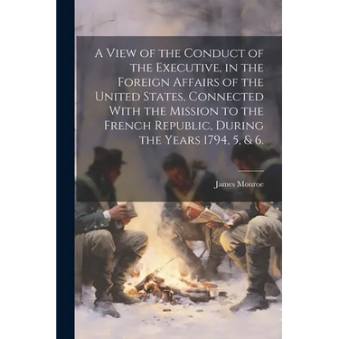 A View of the Conduct of the Executive, in the Foreign Affairs of the United States, Connected With the Mission to the French Republic, During the Yea