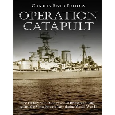 Operation Catapult: The History of the Controversial British Campaign against the Vichy French Navy during World War II