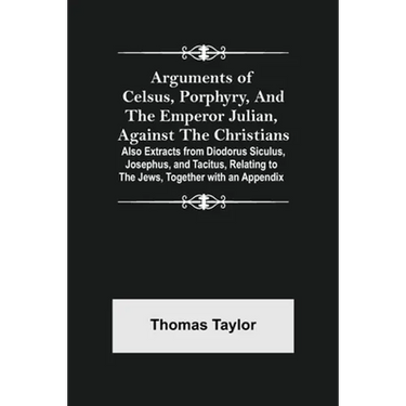 Arguments of Celsus, Porphyry, and the Emperor Julian, Against the Christians; Also Extracts from Diodorus Siculus, Josephus, and Tacitus, Relating to