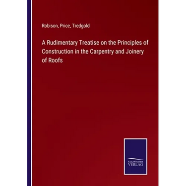 A Rudimentary Treatise on the Principles of Construction in the Carpentry and Joinery of Roofs