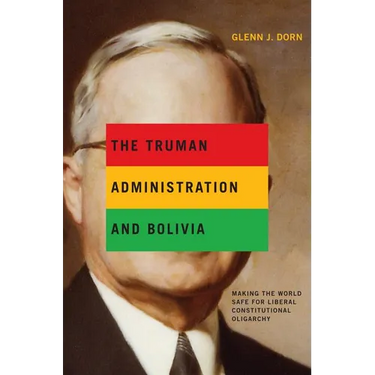 The Truman Administration and Bolivia: Making the World Safe for Liberal Constitutional Oligarchy
