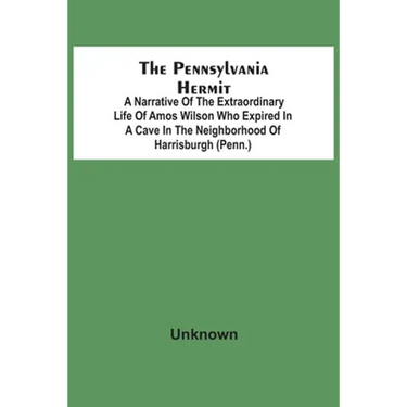 The Pennsylvania Hermit: A Narrative Of The Extraordinary Life Of Amos Wilson Who Expired In A Cave In The Neighborhood Of Harrisburgh (Penn.)