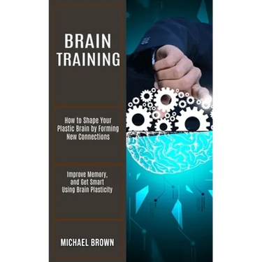 Brain Training: How to Shape Your Plastic Brain by Forming New Connections (Improve Memory, and Get Smart Using Brain Plasticity)