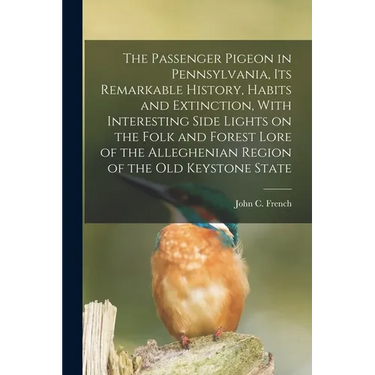 The Passenger Pigeon in Pennsylvania, its Remarkable History, Habits and Extinction, With Interesting Side Lights on the Folk and Forest Lore of the A