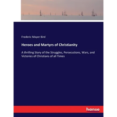 Heroes and Martyrs of Christianity: A thrilling Story of the Struggles, Persecutions, Wars, and Victories of Christians of all Times