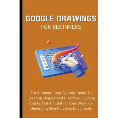 Google Drawings For Beginners: The Ultimate Step-By-Step Guide To Creating Shapes And Diagrams, Building Charts And Annotating Your Work For Generati