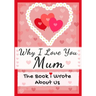 Why I Love You Mum: The Book I Wrote About Us Perfect for Kids Valentine's Day Gift, Birthdays, Christmas, Anniversaries, Mother's Day or just to say