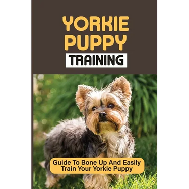 Yorkie Puppy Training: Guide To Bone Up And Easily Train Your Yorkie Puppy: Yorkie Training