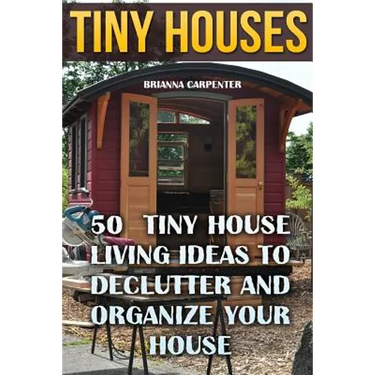Tiny Houses: 50 Tiny House Living Ideas To Declutter And Organize Your House