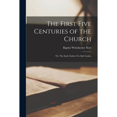 The First Five Centuries of the Church: or, The Early Fathers No Safe Guides