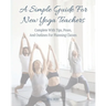 A Simple Guide For New Yoga Teachers: Complete With Tips, Poses, and Outlines For Planning Classes