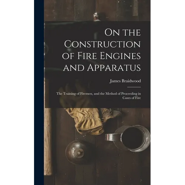On the Construction of Fire Engines and Apparatus: The Training of Firemen, and the Method of Proceeding in Cases of Fire