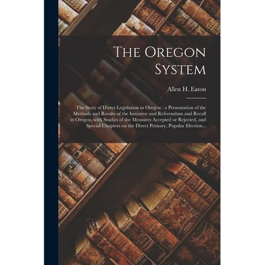 The Oregon System: the Story of Direct Legislation in Oregon: a Presentation of the Methods and Results of the Initiative and Referendum