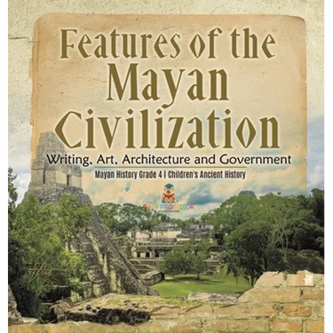 Features of the Mayan Civilization: Writing, Art, Architecture and Government Mayan History Grade 4 Children's Ancient History