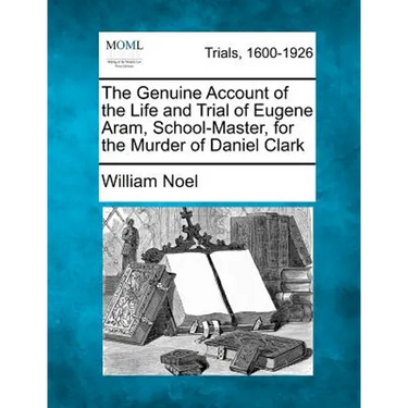 The Genuine Account of the Life and Trial of Eugene Aram, School-Master, for the Murder of Daniel Clark