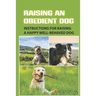 Raising An Obedient Dog: Instructions For Raising A Happy Well-Behaved Dog: Basic Obedience Training For Puppies