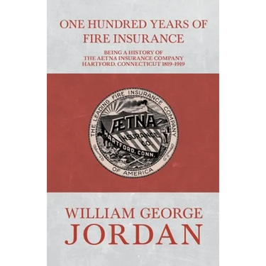One Hundred Years of Fire Insurance - Being a History of the Aetna Insurance Company Hartford, Connecticut 1819-1919