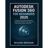 Autodesk Fusion 360 For Beginners 2025: A Step-by-Step Guide to Mastering 3D Modeling, Design, Engineering, and Manufacturing with Fusion 360