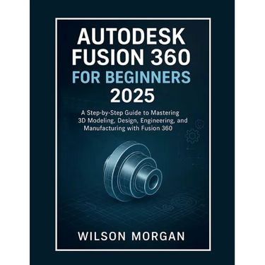 Autodesk Fusion 360 For Beginners 2025: A Step-by-Step Guide to Mastering 3D Modeling, Design, Engineering, and Manufacturing with Fusion 360