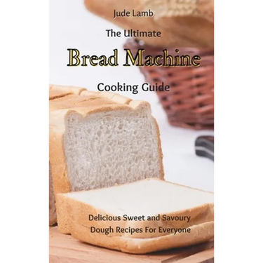 The Ultimate Bread Machine Cooking Guide: Delicious Sweet and Savoury Dough Recipes For Everyone