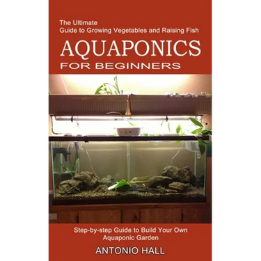Aquaponics for Beginners: Step-by-step Guide to Build Your Own Aquaponic Garden (The Ultimate Guide to Growing Vegetables and Raising Fish)