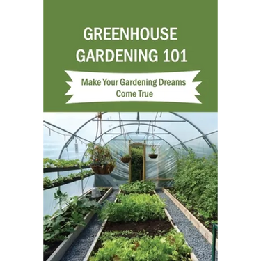 Greenhouse Gardening 101: Make Your Gardening Dreams Come True: How To Start Your Own Greenhouse