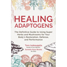 Healing Adaptogens: The Definitive Guide to Using Super Herbs and Mushrooms for Your Body's Restoration, Defense, and Performance