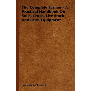 The Complete Farmer - A Practical Handbook on Soils, Crops, Live Stock and Farm Equipment