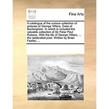 A Catalogue of the Curious Collection of Pictures of George Villiers, Duke of Buckingham. in Which Is Included the Valuable Collection of Sir Peter Pa