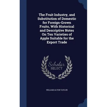 The Fruit Industry, and Substitution of Domestic for Foreign-Grown Fruits, With Historical and Descriptive Notes On Ten Varieties of Apple Suitable fo