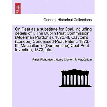 On Peat as a Substitute for Coal, Including Details of I. the Dublin Peat Commission (Alderman Purdon's), 1872.-II. Clayton's (London) Condensed-Peat