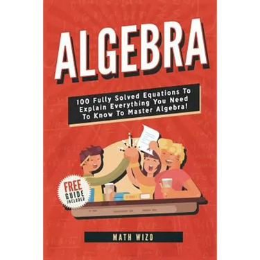 Algebra: 100 Fully Solved Equations To Explain Everything You Need To Know To Master Algebra!