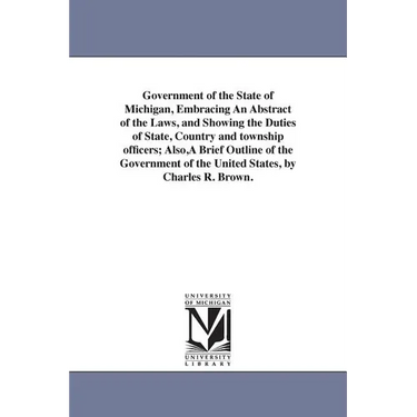 Government of the State of Michigan, Embracing An Abstract of the Laws, and Showing the Duties of State, Country and township officers; Also, A Brief