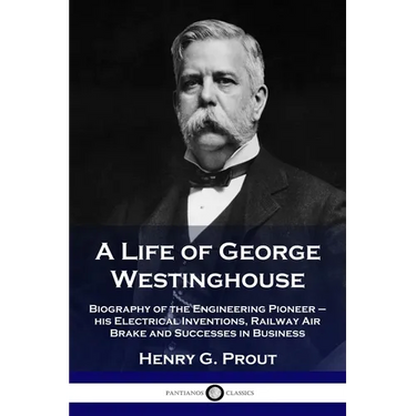 A Life of George Westinghouse: Biography of the Engineering Pioneer - his Electrical Inventions, Railway Air Brake and Successes in Business