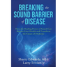 Breaking the Sound Barriers of Disease: How Human BioAcoustic Sound Healing Can Improve All Aspects of Your Health and Help Solve Today's Growing Heal