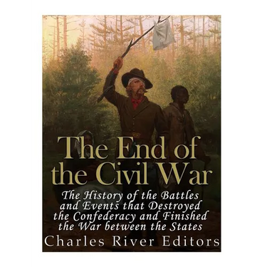The End of the Civil War: The History of the Battles and Events that Destroyed the Confederacy and Finished the War Between the States