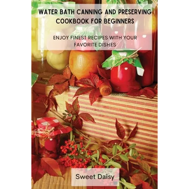 Water Bath Canning and Preserving Cookbook for Beginners: Enjoy Finest Recipes with Your Favorite Dishes