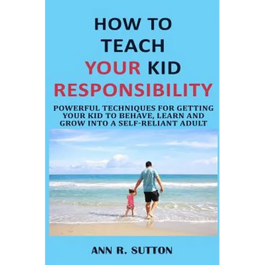 How to Teach Your Kid Responsibility: Powerful Techniques for Getting Your Kid to Behave, Learn and Grow Into a Self-Reliant Adult