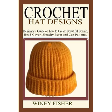 Crochet Hat Designs: Beginner's Guide on how to Create Beautiful Beanie, Head-Cover, Slouchy Beret and Cap Patterns.